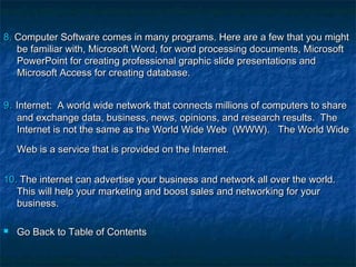8.8. Computer Software comes in many programs. Here are a few that you mightComputer Software comes in many programs. Here are a few that you might
be familiar with, Microsoft Word, for word processing documents, Microsoftbe familiar with, Microsoft Word, for word processing documents, Microsoft
PowerPoint for creating professional graphic slide presentations andPowerPoint for creating professional graphic slide presentations and
Microsoft Access for creating database.Microsoft Access for creating database.
99.. Internet:  A world wide network that connects millions of computers to shareInternet:  A world wide network that connects millions of computers to share
and exchange data, business, news, opinions, and research results.  Theand exchange data, business, news, opinions, and research results.  The
Internet is not the same as the World Wide Web  (WWW). The World WideInternet is not the same as the World Wide Web  (WWW). The World Wide
Web is a service that is provided on the Internet.Web is a service that is provided on the Internet.  
10.10. The internet can advertise your business and network all over the world.The internet can advertise your business and network all over the world.
This will help your marketing and boost sales and networking for yourThis will help your marketing and boost sales and networking for your
business.business.
 Go Back to Table of ContentsGo Back to Table of Contents
 