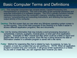 Basic Computer Terms and DefinitionsBasic Computer Terms and Definitions
CPU:CPU: This computer component has several names: Central Processing Unit,This computer component has several names: Central Processing Unit,
microprocessor or processor. This unit is the brain of the computer processes andmicroprocessor or processor. This unit is the brain of the computer processes and
executes instructions in a software program. The CPU’s primary functions includeexecutes instructions in a software program. The CPU’s primary functions include
retrieving instructions from the computer’s memory, including random accessretrieving instructions from the computer’s memory, including random access
memory, comprehending and executing instructions, and directing the input andmemory, comprehending and executing instructions, and directing the input and
output activity of the computer.   output activity of the computer.   
Desktop:Desktop: The first screen that you see when any Windows operating system screen isThe first screen that you see when any Windows operating system screen is
up and running. One of the main purposes of the Desktop is to make it easier toup and running. One of the main purposes of the Desktop is to make it easier to
access different application programs, files and documents.access different application programs, files and documents.
File:File: Unit for storing information that may include a word-processing document, aUnit for storing information that may include a word-processing document, a
spreadsheet, a picture, a graphic, musical piece, or even part of an applicationspreadsheet, a picture, a graphic, musical piece, or even part of an application
program. Examples of "files" include text files which could be a letter or report andprogram. Examples of "files" include text files which could be a letter or report and
graphic files which could be a picture. Each file has a name because the data orgraphic files which could be a picture. Each file has a name because the data or
information created in a software program is saved with a file name.information created in a software program is saved with a file name.
Folder:Folder:  Method for organizing files that is related by topic, by purpose, by type, by  Method for organizing files that is related by topic, by purpose, by type, by
program, or even by a project that you are working on. NOTE: When an applicationprogram, or even by a project that you are working on. NOTE: When an application
program is loaded onto your computer, it will group similar applications in a folder.program is loaded onto your computer, it will group similar applications in a folder.
As you add or create files, you can organize them however you want.As you add or create files, you can organize them however you want.
 