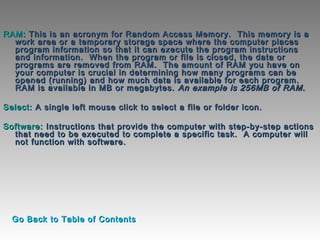 RAM:RAM: This is an acronym for Random Access Memory.  This memory is aThis is an acronym for Random Access Memory.  This memory is a
work area or a temporary storage space where the computer placeswork area or a temporary storage space where the computer places
program information so that it can execute the program instructionsprogram information so that it can execute the program instructions
and information.  When the program or file is closed, the data orand information.  When the program or file is closed, the data or
programs are removed from RAM.  The amount of RAM you have onprograms are removed from RAM.  The amount of RAM you have on
your computer is crucial in determining how many programs can beyour computer is crucial in determining how many programs can be
opened (running) and how much data is available for each program. opened (running) and how much data is available for each program. 
RAM is available in MB or megabytes.RAM is available in MB or megabytes. An example is 256MB of RAM.An example is 256MB of RAM.
  
Select:Select: A single left mouse click to select a file or folder icon. A single left mouse click to select a file or folder icon. 
  
Software:Software: Instructions that provide the computer with step-by-step actionsInstructions that provide the computer with step-by-step actions
that need to be executed to complete a specific task.  A computer willthat need to be executed to complete a specific task.  A computer will
not function with software.not function with software.
Go Back to Table of ContentsGo Back to Table of Contents
 