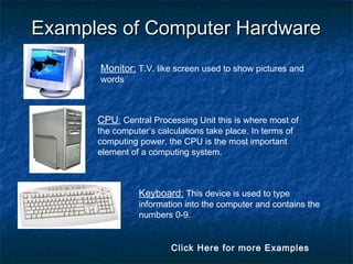 Examples of Computer HardwareExamples of Computer Hardware
Monitor: T.V. like screen used to show pictures and
words
CPU: Central Processing Unit this is where most of
the computer’s calculations take place. In terms of
computing power, the CPU is the most important
element of a computing system.
Keyboard: This device is used to type
information into the computer and contains the
numbers 0-9.
Click Here for more Examples
 