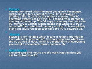  Memory
The mother board takes the input you give it like mouse
clicks, and produces output for you like displaying or
printing a file. It can't do this without memory. The PC
operating system used by the PC is copied from storage to
memory at power up. The OS copy in memory then runs the
PC. Memory is volatile which means that when your PC is
turned off the contents of memory are lost. It is completely
blank and must reloaded each time the PC is powered up.

Storage
Storage is non-volatile which means it retains information
even when it is powered off. It stores programs which run
the PC as well as data, which is a digital form of everything
you use like documents, music, pictures, etc
 Input Devices
The keyboard and mouse are the main input devices you
use to control your PC.
 