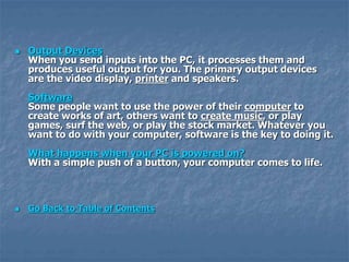  Output Devices
When you send inputs into the PC, it processes them and
produces useful output for you. The primary output devices
are the video display, printer and speakers.
Software
Some people want to use the power of their computer to
create works of art, others want to create music, or play
games, surf the web, or play the stock market. Whatever you
want to do with your computer, software is the key to doing it.
What happens when your PC is powered on?
With a simple push of a button, your computer comes to life.
 Go Back to Table of Contents
 