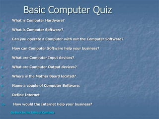 Basic Computer Quiz
1. What is Computer Hardware?
2. What is Computer Software?
3. Can you operate a Computer with out the Computer Software?
4. How can Computer Software help your business?
5. What are Computer Input devices?
6. What are Computer Output devices?
7. Where is the Mother Board located?
8. Name a couple of Computer Software.
9. Define Internet
10. How would the Internet help your business?
Go Back to the Table of Contents
 