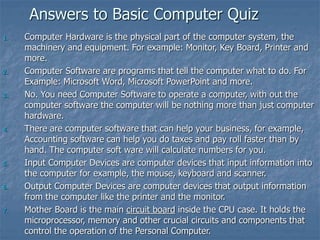 Answers to Basic Computer Quiz
1. Computer Hardware is the physical part of the computer system, the
machinery and equipment. For example: Monitor, Key Board, Printer and
more.
2. Computer Software are programs that tell the computer what to do. For
Example: Microsoft Word, Microsoft PowerPoint and more.
3. No. You need Computer Software to operate a computer, with out the
computer software the computer will be nothing more than just computer
hardware.
4. There are computer software that can help your business, for example,
Accounting software can help you do taxes and pay roll faster than by
hand. The computer soft ware will calculate numbers for you.
5. Input Computer Devices are computer devices that input information into
the computer for example, the mouse, keyboard and scanner.
6. Output Computer Devices are computer devices that output information
from the computer like the printer and the monitor.
7. Mother Board is the main circuit board inside the CPU case. It holds the
microprocessor, memory and other crucial circuits and components that
control the operation of the Personal Computer.
 