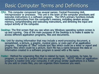 Basic Computer Terms and Definitions
CPU: This computer component has several names: Central Processing Unit,
microprocessor or processor. This unit is the brain of the computer processes and
executes instructions in a software program. The CPU’s primary functions include
retrieving instructions from the computer’s memory, including random access
memory, comprehending and executing instructions, and directing the input and
output activity of the computer.
Desktop: The first screen that you see when any Windows operating system screen is
up and running. One of the main purposes of the Desktop is to make it easier to
access different application programs, files and documents.
File: Unit for storing information that may include a word-processing document, a
spreadsheet, a picture, a graphic, musical piece, or even part of an application
program. Examples of "files" include text files which could be a letter or report and
graphic files which could be a picture. Each file has a name because the data or
information created in a software program is saved with a file name.
Folder: Method for organizing files that is related by topic, by purpose, by type, by
program, or even by a project that you are working on. NOTE: When an application
program is loaded onto your computer, it will group similar applications in a folder.
As you add or create files, you can organize them however you want.
 