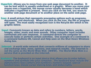 Hyperlink: Allows you to move from one web page document to another. It
can be text which is usually underlined or a graphic. When you move your
mouse over a hyperlink, the mouse cursor usually becomes a hand which
indicates a hyperlink is present. Once you click on the link, you move to
another web page document or to another place on the same web page.
Icon: A small picture that represents processing options such as programs,
documents, and shortcuts. When you click on the icon, the file or program
will open. The most easily recognized icon is the Recycle Bin which is the
graphic below.
Input: Commonly known as data and refers to numbers, letters, words,
images, video, music and even sounds. Other computer input includes
commands and user response. A command directs the computer to
execute tasks or perform certain activities. One example of a command is
a command buttons OK, Cancel and Help seen on the Shut Down Windows
dialog box.
Internet: A world wide network that connects millions of computers to share
and exchange data, news, opinions, and research results. The Internet is
not the same as the World Wide Web (WWW). The World Wide Web is a
service that is provided on the Internet.
Keyboard: The keyboard is an input device that allows you to enter letters,
numbers and symbols into your computer. The keyboard keys include the
alphanumeric keys (letters and numbers), numeric keypad, special
function keys, mouse cursor moving keys, and status lights.
 