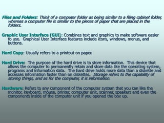 Files and Folders: Think of a computer folder as being similar to a filing cabinet folder,
whereas a computer file is similar to the pieces of paper that are placed in the
folders.
Graphic User Interface (GUI): Combines text and graphics to make software easier
to use. Graphical User Interface features include icons, windows, menus, and
buttons.
Hard Copy: Usually refers to a printout on paper.
Hard Drive: The purpose of the hard drive is to store information. This device that
allows the computer to permanently retain and store data like the operating system,
programs and information data. The hard drive holds more data than a diskette and
accesses information faster than on diskettes. Storage refers to the capability of
storing things, and as for the computer, it is information.
Hardware: Refers to any component of the computer system that you can like the
monitor, keyboard, mouse, printer, computer unit, scanner, speakers and even the
components inside of the computer unit if you opened the box up.
 