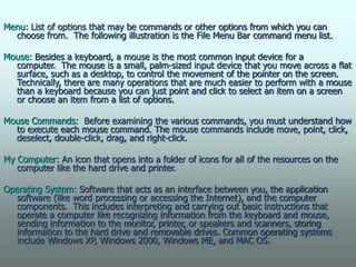 Menu: List of options that may be commands or other options from which you can
choose from. The following illustration is the File Menu Bar command menu list.
Mouse: Besides a keyboard, a mouse is the most common input device for a
computer. The mouse is a small, palm-sized input device that you move across a flat
surface, such as a desktop, to control the movement of the pointer on the screen.
Technically, there are many operations that are much easier to perform with a mouse
than a keyboard because you can just point and click to select an item on a screen
or choose an item from a list of options.
Mouse Commands: Before examining the various commands, you must understand how
to execute each mouse command. The mouse commands include move, point, click,
deselect, double-click, drag, and right-click.
My Computer: An icon that opens into a folder of icons for all of the resources on the
computer like the hard drive and printer.
Operating System: Software that acts as an interface between you, the application
software (like word processing or accessing the Internet), and the computer
components. This includes interpreting and carrying out basic instructions that
operate a computer like recognizing information from the keyboard and mouse,
sending information to the monitor, printer, or speakers and scanners, storing
information to the hard drive and removable drives. Common operating systems
include Windows XP, Windows 2000, Windows ME, and MAC OS.
 