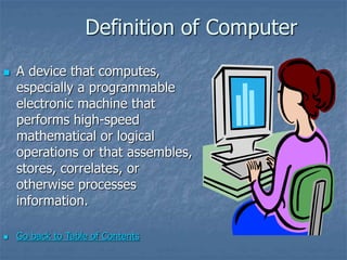 Definition of Computer
 A device that computes,
especially a programmable
electronic machine that
performs high-speed
mathematical or logical
operations or that assembles,
stores, correlates, or
otherwise processes
information.
 Go back to Table of Contents
 