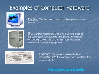 Examples of Computer Hardware
Monitor: T.V. like screen used to show pictures and
words
CPU: Central Processing Unit this is where most of
the computer’s calculations take place. In terms of
computing power, the CPU is the most important
element of a computing system.
Keyboard: This device is used to type
information into the computer and contains the
numbers 0-9.
Click Here for more Examples
 