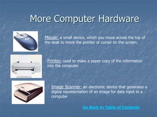 More Computer Hardware
Mouse: a small device, which you move across the top of
the desk to move the pointer or cursor on the screen.
Printer: used to make a paper copy of the information
into the computer.
Image Scanner: an electronic device that generates a
digital representation of an image for data input to a
computer
Go Back to Table of Contents
 
