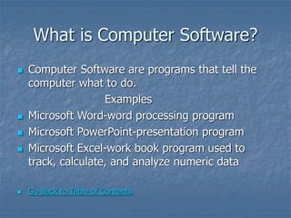 What is Computer Software?
 Computer Software are programs that tell the
computer what to do.
Examples
 Microsoft Word-word processing program
 Microsoft PowerPoint-presentation program
 Microsoft Excel-work book program used to
track, calculate, and analyze numeric data
 Go Back to Table of Contents
 
