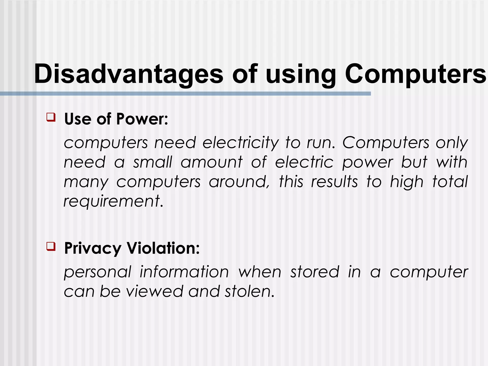 Disadvantages of using Computers
 Use of Power:
computers need electricity to run. Computers only
need a small amount of electric power but with
many computers around, this results to high total
requirement.
 Privacy Violation:
personal information when stored in a computer
can be viewed and stolen.
 