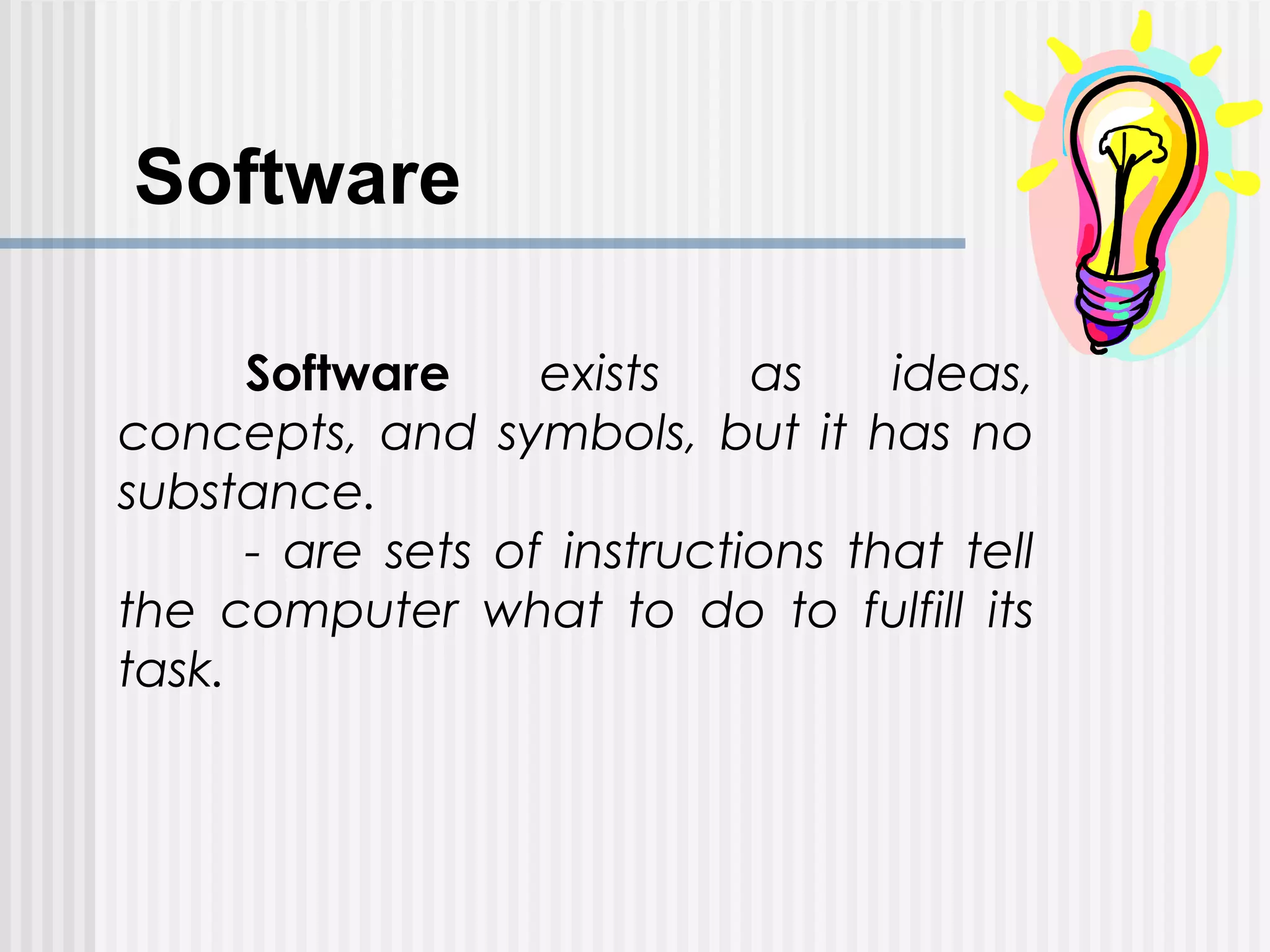 Software
Software exists as ideas,
concepts, and symbols, but it has no
substance.
- are sets of instructions that tell
the computer what to do to fulfill its
task.
 