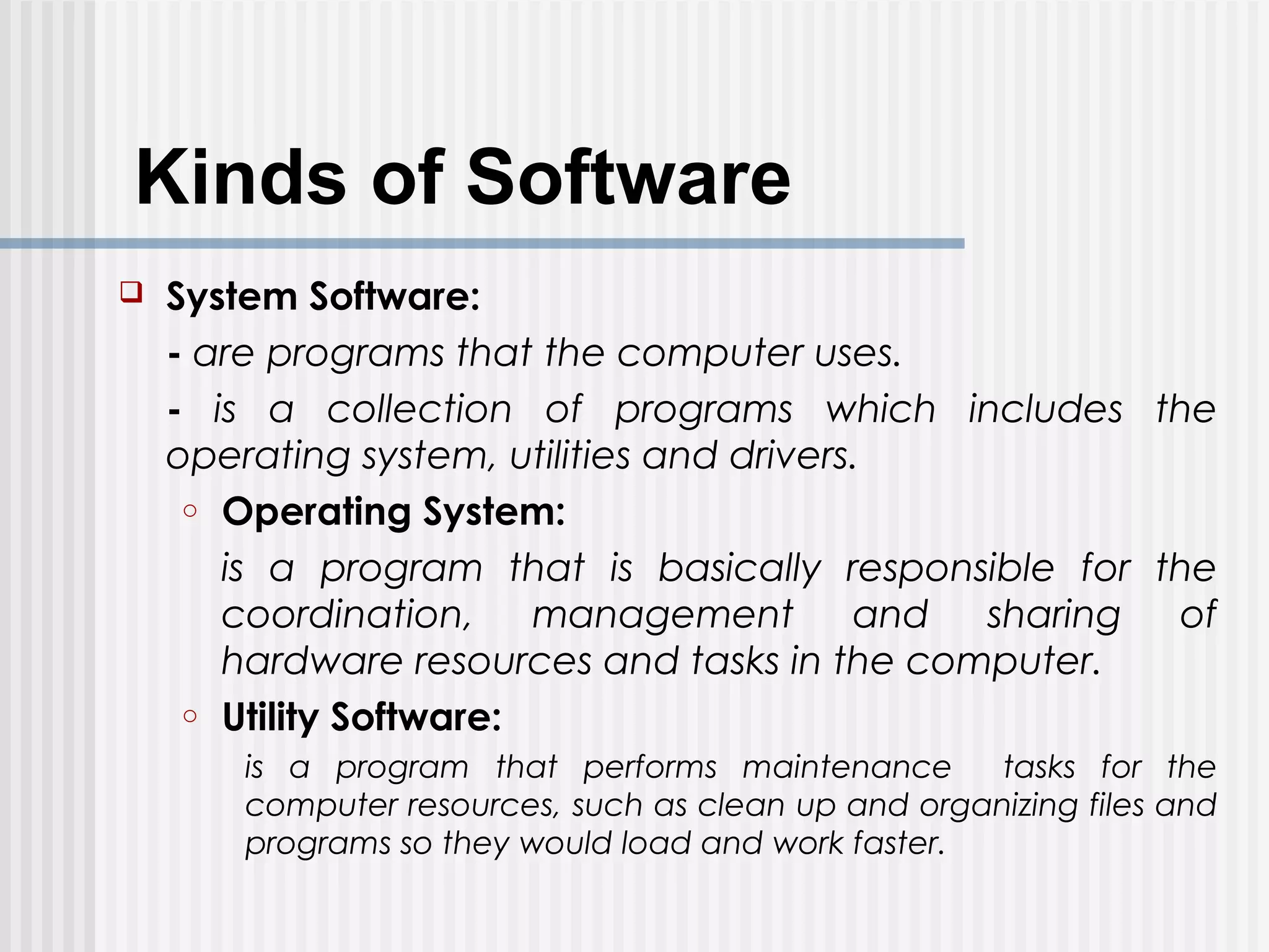 Kinds of Software
 System Software:
- are programs that the computer uses.
- is a collection of programs which includes the
operating system, utilities and drivers.
o Operating System:
is a program that is basically responsible for the
coordination, management and sharing of
hardware resources and tasks in the computer.
o Utility Software:
is a program that performs maintenance tasks for the
computer resources, such as clean up and organizing files and
programs so they would load and work faster.
 