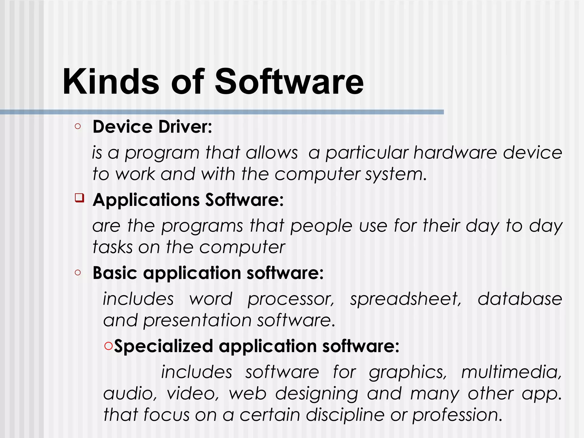 Kinds of Software
o Device Driver:
is a program that allows a particular hardware device
to work and with the computer system.
 Applications Software:
are the programs that people use for their day to day
tasks on the computer
o Basic application software:
includes word processor, spreadsheet, database
and presentation software.
oSpecialized application software:
includes software for graphics, multimedia,
audio, video, web designing and many other app.
that focus on a certain discipline or profession.
 