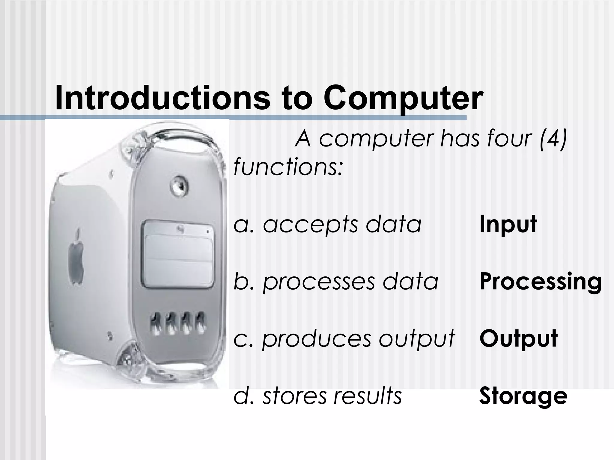 Introductions to Computer
A computer has four (4)
functions:
a. accepts data Input
b. processes data Processing
c. produces output Output
d. stores results Storage
 