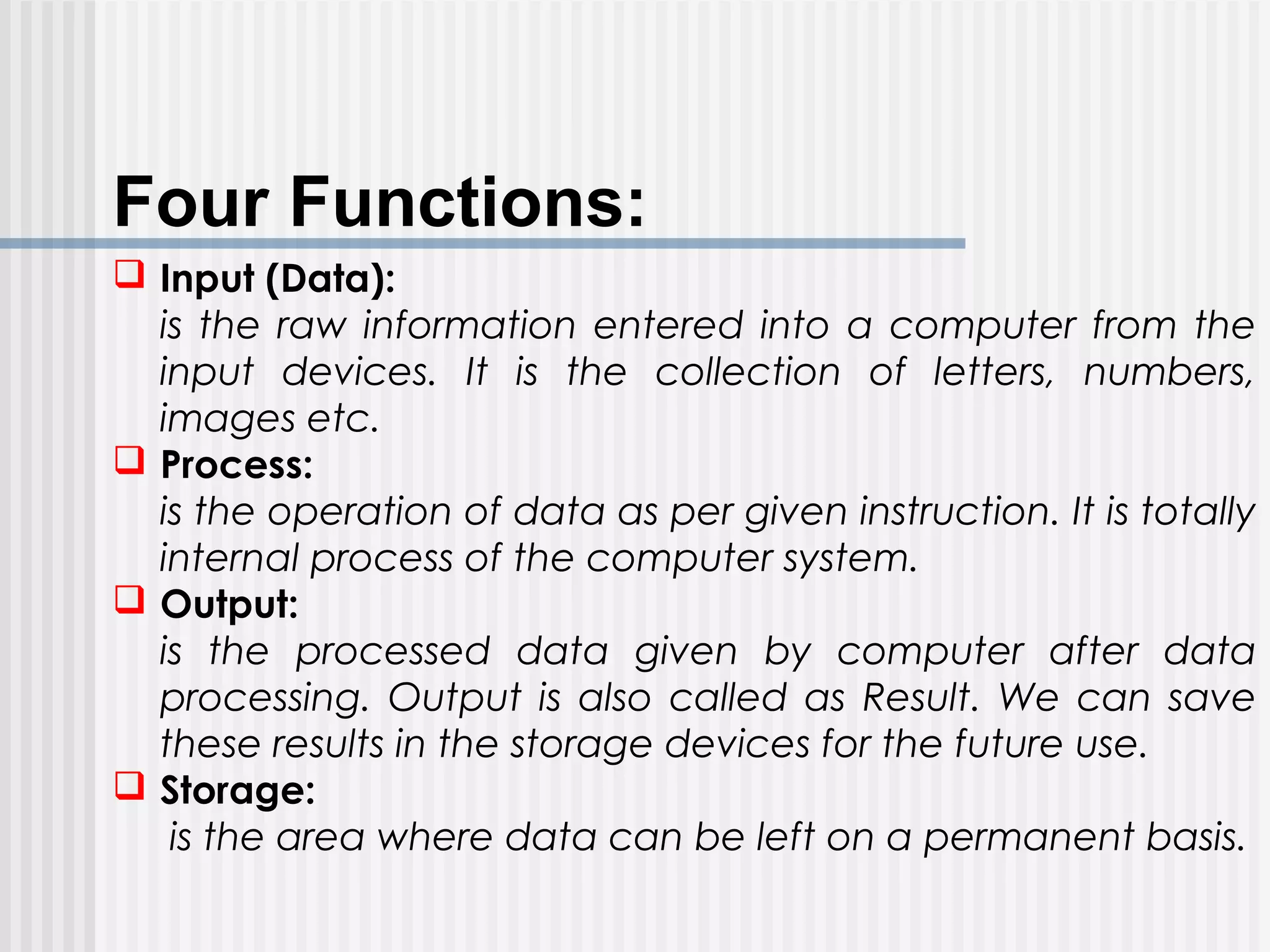  Input (Data):
is the raw information entered into a computer from the
input devices. It is the collection of letters, numbers,
images etc.
 Process:
is the operation of data as per given instruction. It is totally
internal process of the computer system.
 Output:
is the processed data given by computer after data
processing. Output is also called as Result. We can save
these results in the storage devices for the future use.
 Storage:
is the area where data can be left on a permanent basis.
Four Functions:
 