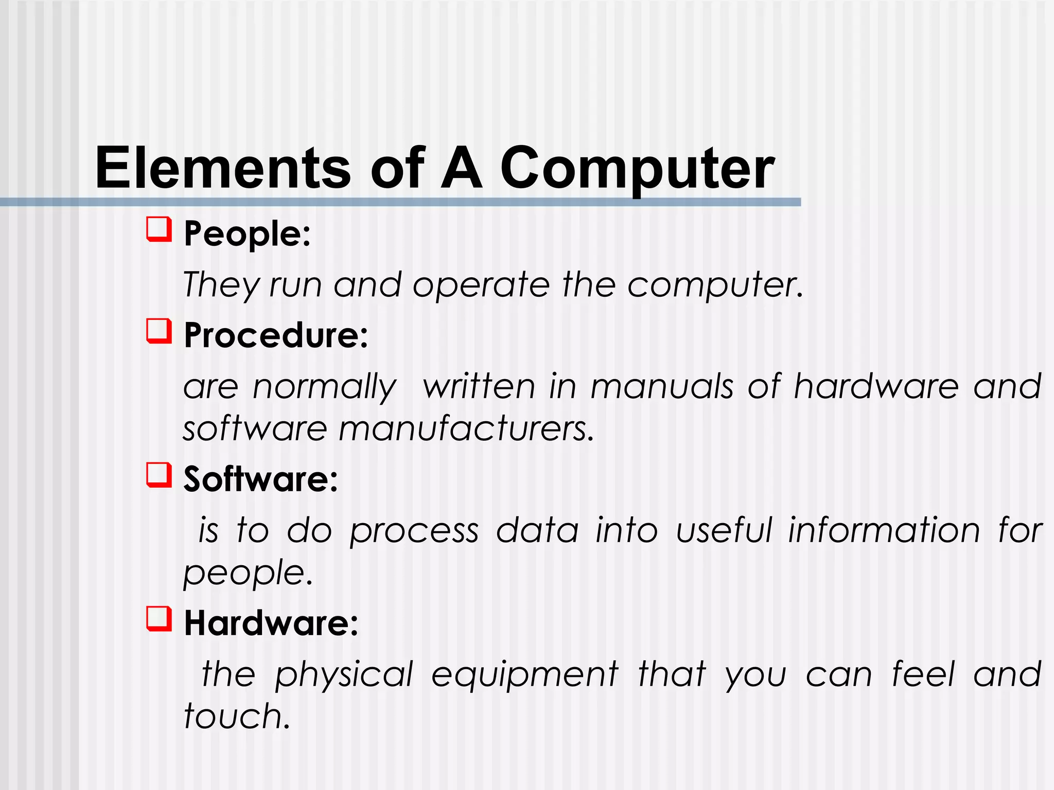 Elements of A Computer
 People:
They run and operate the computer.
 Procedure:
are normally written in manuals of hardware and
software manufacturers.
 Software:
is to do process data into useful information for
people.
 Hardware:
the physical equipment that you can feel and
touch.
 