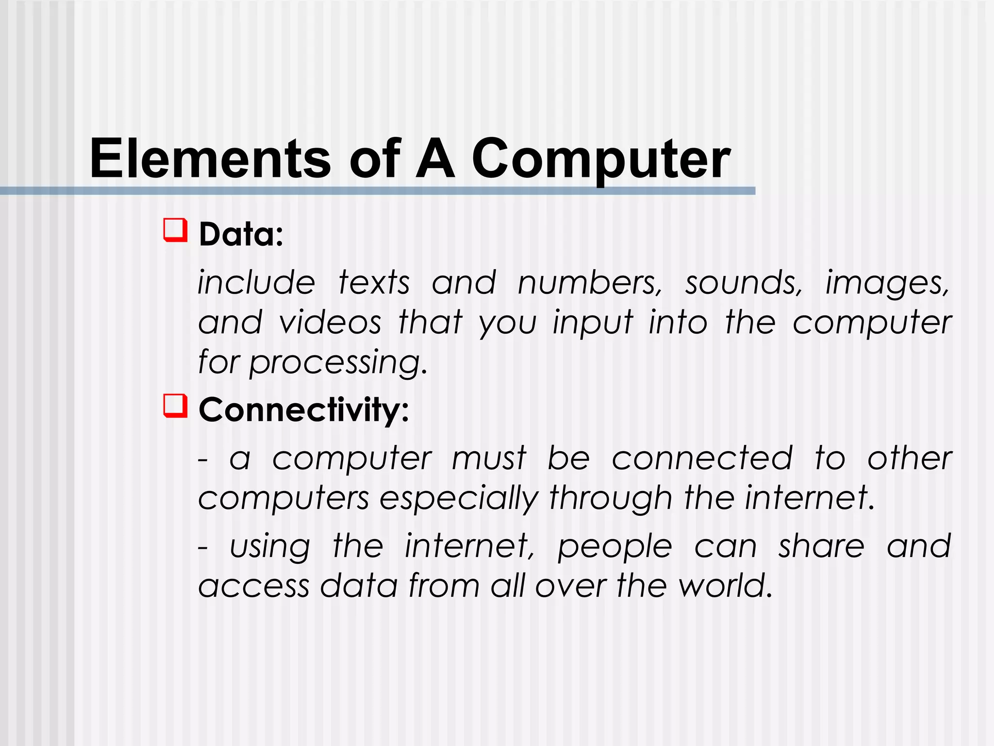 Elements of A Computer
 Data:
include texts and numbers, sounds, images,
and videos that you input into the computer
for processing.
 Connectivity:
- a computer must be connected to other
computers especially through the internet.
- using the internet, people can share and
access data from all over the world.
 
