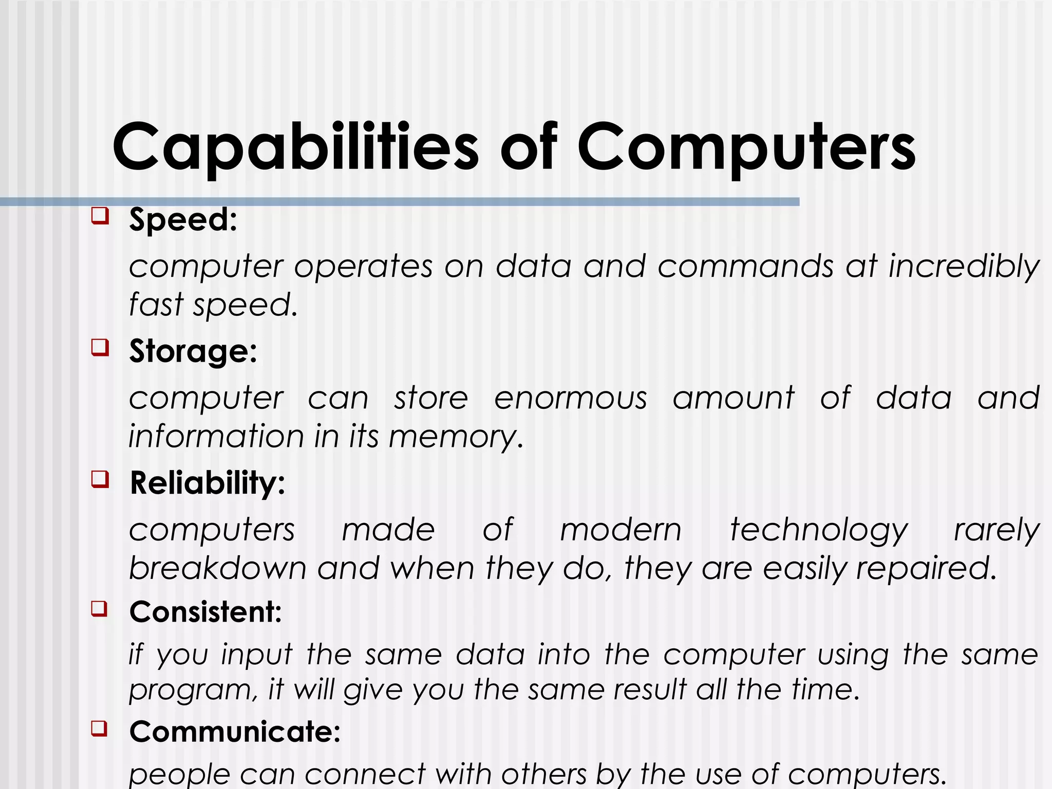 Capabilities of Computers
 Speed:
computer operates on data and commands at incredibly
fast speed.
 Storage:
computer can store enormous amount of data and
information in its memory.
 Reliability:
computers made of modern technology rarely
breakdown and when they do, they are easily repaired.
 Consistent:
if you input the same data into the computer using the same
program, it will give you the same result all the time.
 Communicate:
people can connect with others by the use of computers.
 