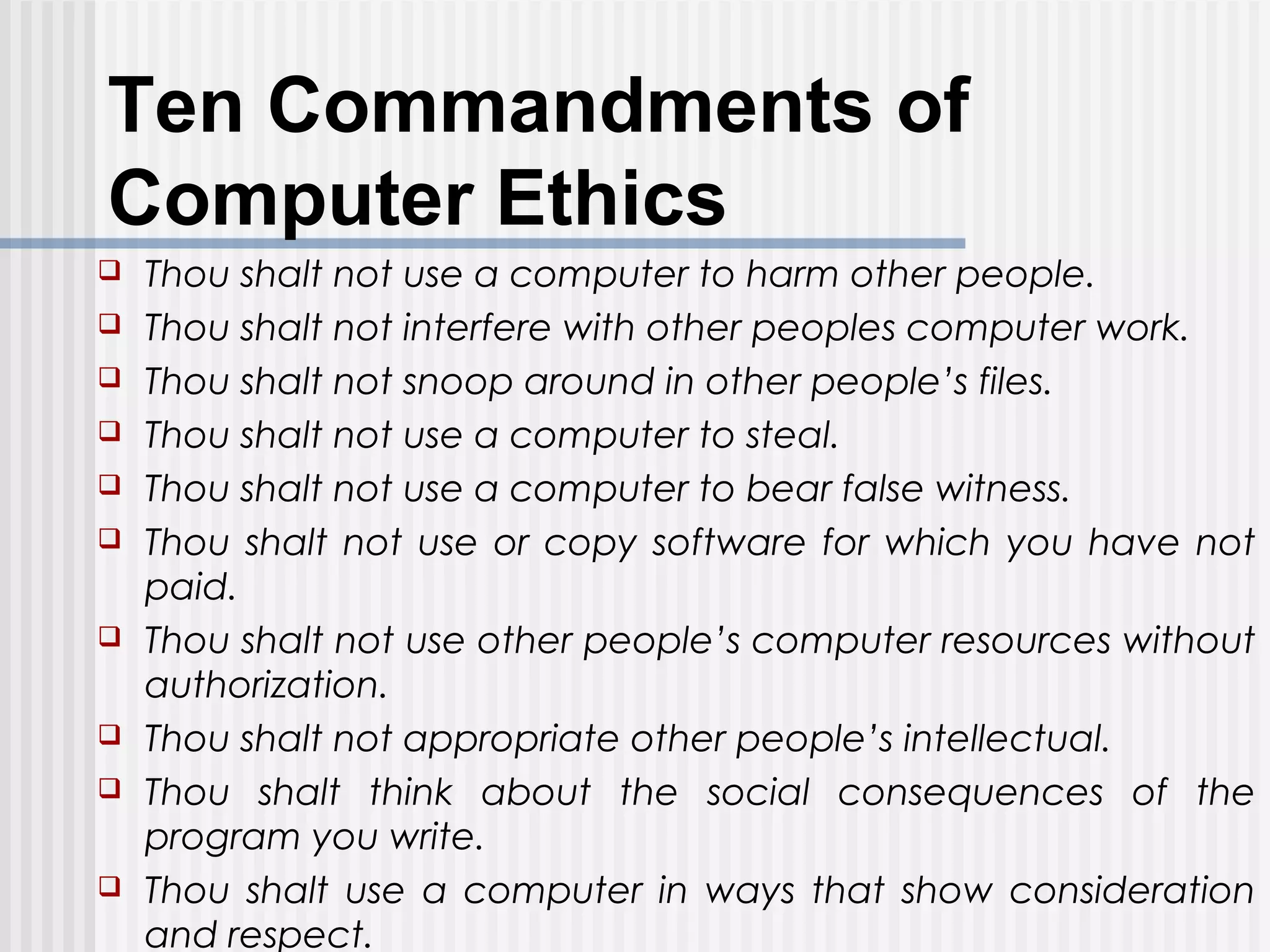 Ten Commandments of
Computer Ethics
 Thou shalt not use a computer to harm other people.
 Thou shalt not interfere with other peoples computer work.
 Thou shalt not snoop around in other people’s files.
 Thou shalt not use a computer to steal.
 Thou shalt not use a computer to bear false witness.
 Thou shalt not use or copy software for which you have not
paid.
 Thou shalt not use other people’s computer resources without
authorization.
 Thou shalt not appropriate other people’s intellectual.
 Thou shalt think about the social consequences of the
program you write.
 Thou shalt use a computer in ways that show consideration
and respect.
 