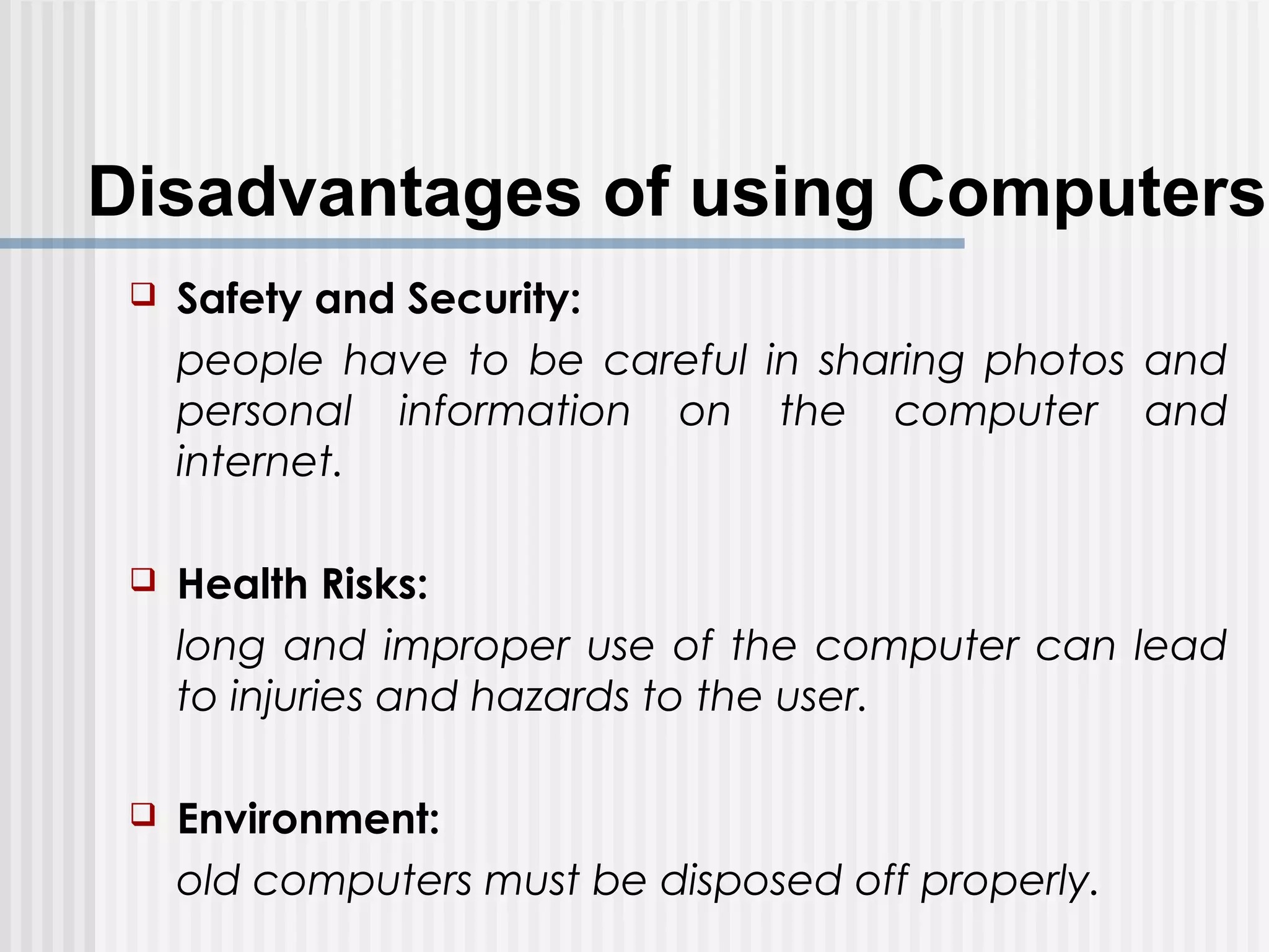 Disadvantages of using Computers
 Safety and Security:
people have to be careful in sharing photos and
personal information on the computer and
internet.
 Health Risks:
long and improper use of the computer can lead
to injuries and hazards to the user.
 Environment:
old computers must be disposed off properly.
 