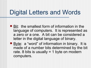 Digital Letters and Words




Bit: the smallest form of information in the
language of computers. It is represented as
a zero or a one. A bit can be considered a
letter in the digital language of binary.
Byte: a “word” of information in binary. It is
made of a number bits determined by the bit
rate. 8 bits is usually = 1 byte on modern
computers.

 