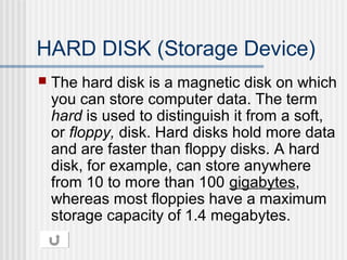 HARD DISK (Storage Device)


The hard disk is a magnetic disk on which
you can store computer data. The term
hard is used to distinguish it from a soft,
or floppy, disk. Hard disks hold more data
and are faster than floppy disks. A hard
disk, for example, can store anywhere
from 10 to more than 100 gigabytes,
whereas most floppies have a maximum
storage capacity of 1.4 megabytes.

 
