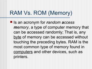 RAM Vs. ROM (Memory)


Is an acronym for random access
memory, a type of computer memory that
can be accessed randomly; That is, any
byte of memory can be accessed without
touching the preceding bytes. RAM is the
most common type of memory found in
computers and other devices, such as
printers.

 