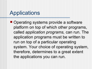 Applications


Operating systems provide a software
platform on top of which other programs,
called application programs, can run. The
application programs must be written to
run on top of a particular operating
system. Your choice of operating system,
therefore, determines to a great extent
the applications you can run.

 