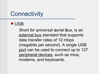 Connectivity


USB
Short for universal serial bus, is an
external bus standard that supports
data transfer rates of 12 mbps
(megabits per second). A single USB
port can be used to connect up to 127
peripheral devices, such as mice,
modems, and keyboards.

 