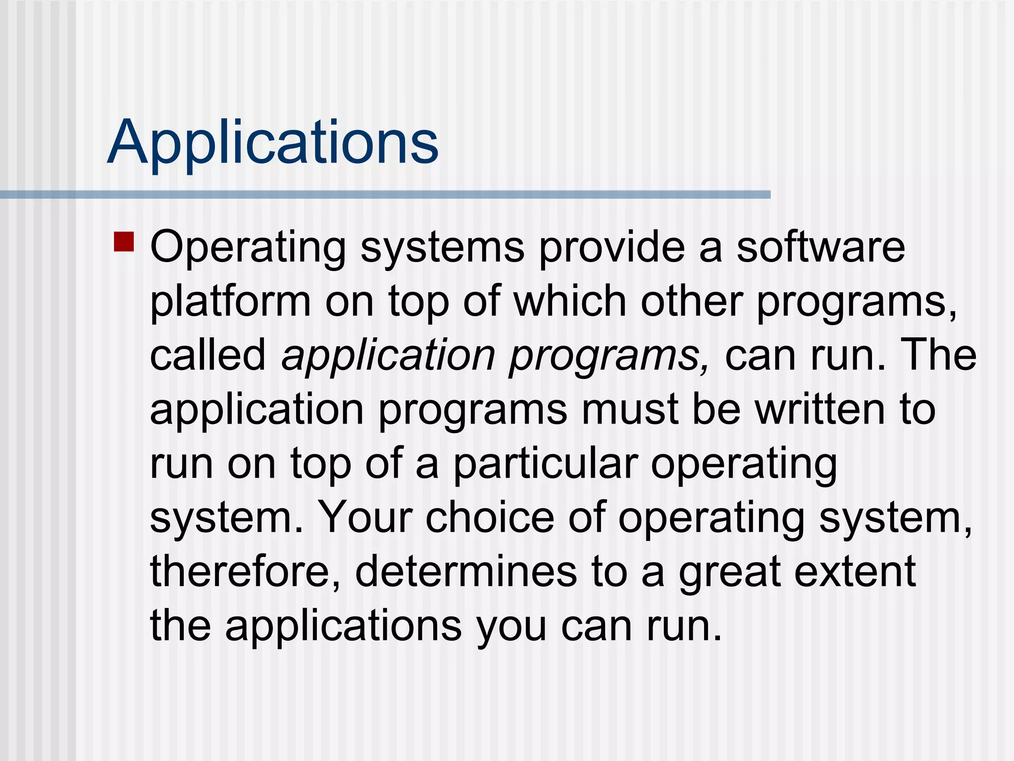 Applications
 Operating systems provide a software
platform on top of which other programs,
called application programs, can run. The
application programs must be written to
run on top of a particular operating
system. Your choice of operating system,
therefore, determines to a great extent
the applications you can run.
 