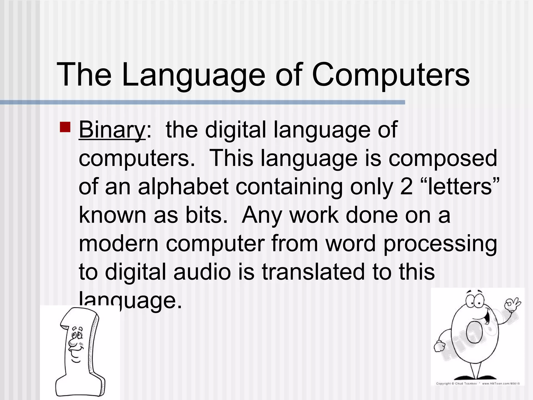 The Language of Computers
 Binary: the digital language of
computers. This language is composed
of an alphabet containing only 2 “letters”
known as bits. Any work done on a
modern computer from word processing
to digital audio is translated to this
language.
 