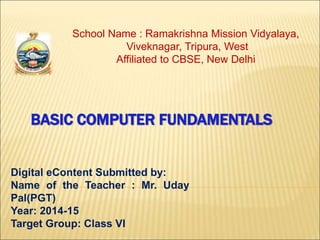 School Name : Ramakrishna Mission Vidyalaya, 
Viveknagar, Tripura, West 
Affiliated to CBSE, New Delhi 
BASIC COMPUTER FUNDAMENTALS 
Digital eContent Submitted by: 
Name of the Teacher : Mr. Uday 
Pal(PGT) 
Year: 2014-15 
Target Group: Class VI 
 