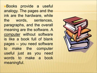 Books provide a useful 
analogy. The pages and the 
ink are the hardware, while 
the words, sentences, 
paragraphs, and the overall 
meaning are the software. A 
computer without software 
is like a book full of blank 
pages -- you need software 
to make the computer 
useful just as you need 
words to make a book 
meaningful. 
 