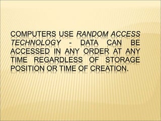 COMPUTERS USE RANDOM ACCESS 
TECHNOLOGY - DATA CAN BE 
ACCESSED IN ANY ORDER AT ANY 
TIME REGARDLESS OF STORAGE 
POSITION OR TIME OF CREATION. 
 