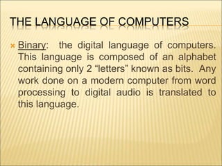 THE LANGUAGE OF COMPUTERS 
 Binary: the digital language of computers. 
This language is composed of an alphabet 
containing only 2 “letters” known as bits. Any 
work done on a modern computer from word 
processing to digital audio is translated to 
this language. 
 