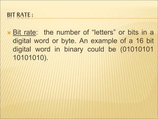 BIT RATE : 
 Bit rate: the number of “letters” or bits in a 
digital word or byte. An example of a 16 bit 
digital word in binary could be (01010101 
10101010). 
 