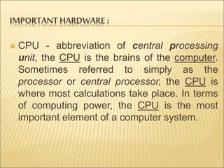 IMPORTANT HARDWARE : 
 CPU - abbreviation of central processing 
unit, the CPU is the brains of the computer. 
Sometimes referred to simply as the 
processor or central processor, the CPU is 
where most calculations take place. In terms 
of computing power, the CPU is the most 
important element of a computer system. 
 