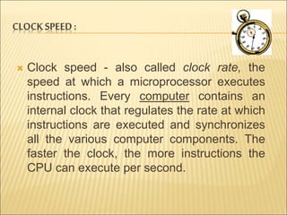 CLOCK SPEED : 
 Clock speed - also called clock rate, the 
speed at which a microprocessor executes 
instructions. Every computer contains an 
internal clock that regulates the rate at which 
instructions are executed and synchronizes 
all the various computer components. The 
faster the clock, the more instructions the 
CPU can execute per second. 
 