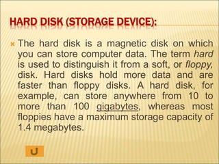HARD DISK (STORAGE DEVICE): 
 The hard disk is a magnetic disk on which 
you can store computer data. The term hard 
is used to distinguish it from a soft, or floppy, 
disk. Hard disks hold more data and are 
faster than floppy disks. A hard disk, for 
example, can store anywhere from 10 to 
more than 100 gigabytes, whereas most 
floppies have a maximum storage capacity of 
1.4 megabytes. 
 