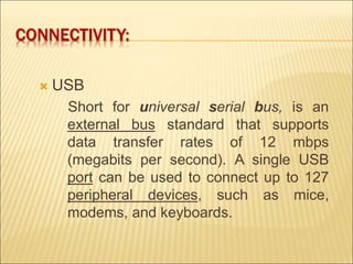 CONNECTIVITY: 
 USB 
Short for universal serial bus, is an 
external bus standard that supports 
data transfer rates of 12 mbps 
(megabits per second). A single USB 
port can be used to connect up to 127 
peripheral devices, such as mice, 
modems, and keyboards. 
 