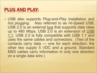 PLUG AND PLAY: 
 USB also supports Plug-and-Play installation and 
hot plugging. Also referred to as Hi-Speed USB, 
USB 2.0 is an external bus that supports data rates 
up to 480 Mbps. USB 2.0 is an extension of USB 
1.1. USB 2.0 is fully compatible with USB 1.1 and 
uses the same cables and connectors. (Two of the 
contacts carry data — one for each direction; the 
other two supply 5 VDC and a ground. Standard 
MIDI cables carry information in only one direction 
on a single data wire.) 
 