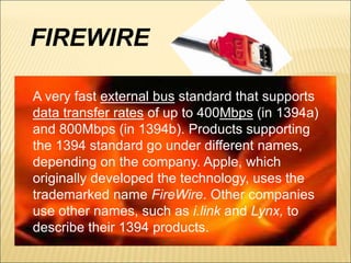 FIREWIRE 
A very fast external bus standard that supports 
data transfer rates of up to 400Mbps (in 1394a) 
and 800Mbps (in 1394b). Products supporting 
the 1394 standard go under different names, 
depending on the company. Apple, which 
originally developed the technology, uses the 
trademarked name FireWire. Other companies 
use other names, such as i.link and Lynx, to 
describe their 1394 products. 
 