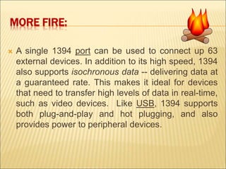MORE FIRE: 
 A single 1394 port can be used to connect up 63 
external devices. In addition to its high speed, 1394 
also supports isochronous data -- delivering data at 
a guaranteed rate. This makes it ideal for devices 
that need to transfer high levels of data in real-time, 
such as video devices. Like USB, 1394 supports 
both plug-and-play and hot plugging, and also 
provides power to peripheral devices. 
 