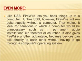 EVEN MORE: 
 Like USB, FireWire lets you hook things up to a 
computer. Unlike USB, however, FireWire will run 
quite happily without a computer. That makes it 
ideal for situations in which a computer would be 
unnecessary, such as in permanent audio 
installations like theaters or churches. It also gives 
FireWire another advantage, because devices can 
talk directly to each other without having to go 
through a computer's operating system. 
 