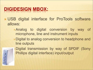 DIGIDESIGN MBOX: 
 USB digital interface for ProTools software 
allows: 
Analog to digital conversion by way of 
microphone, line and instrument inputs 
Digital to analog conversion to headphone and 
line outputs 
Digital transmission by way of SPDIF (Sony 
Phillips digital interface) input/output 
 