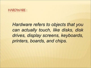HARDWARE : 
Hardware refers to objects that you 
can actually touch, like disks, disk 
drives, display screens, keyboards, 
printers, boards, and chips. 
 