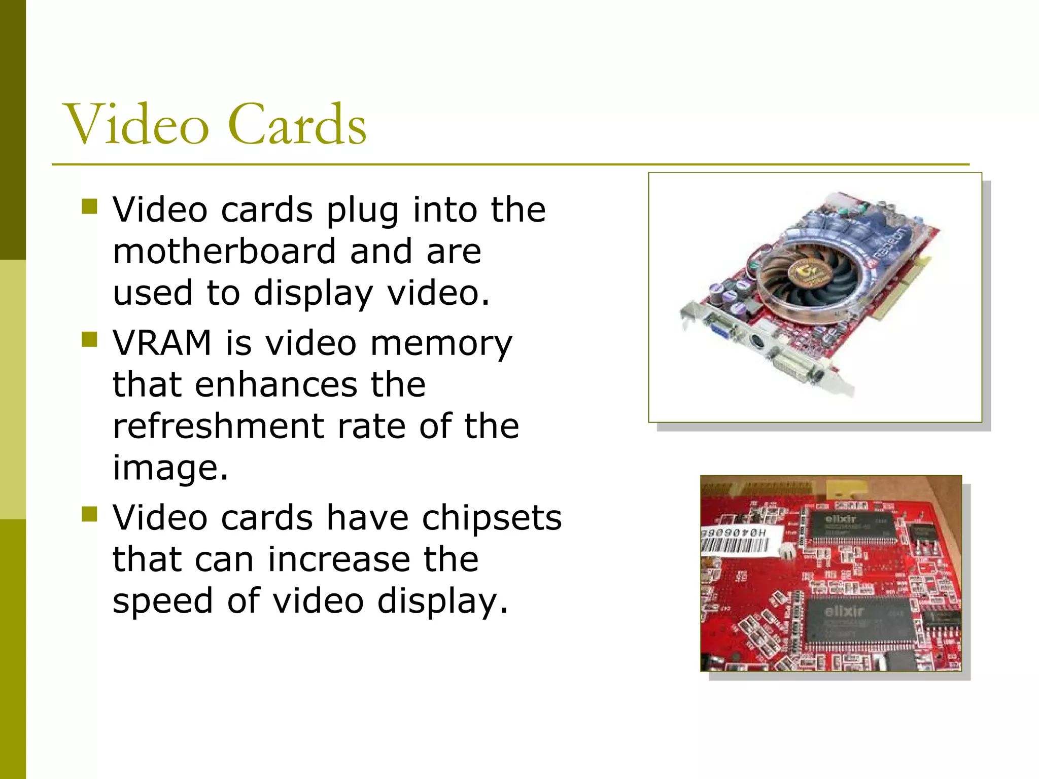 Video Cards
 Video cards plug into the
motherboard and are
used to display video.
 VRAM is video memory
that enhances the
refreshment rate of the
image.
 Video cards have chipsets
that can increase the
speed of video display.
 